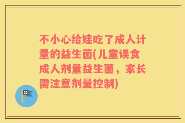 不小心给娃吃了成人计量的益生菌(儿童误食成人剂量益生菌，家长需注意剂量控制)