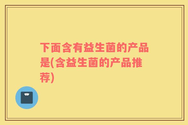 下面含有益生菌的产品是(含益生菌的产品推荐)