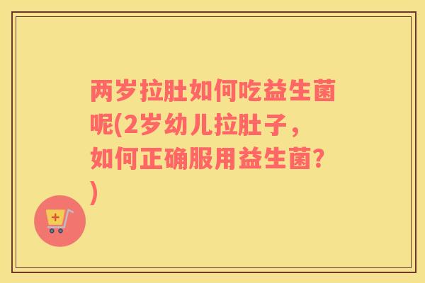两岁拉肚如何吃益生菌呢(2岁幼儿拉肚子，如何正确服用益生菌？)