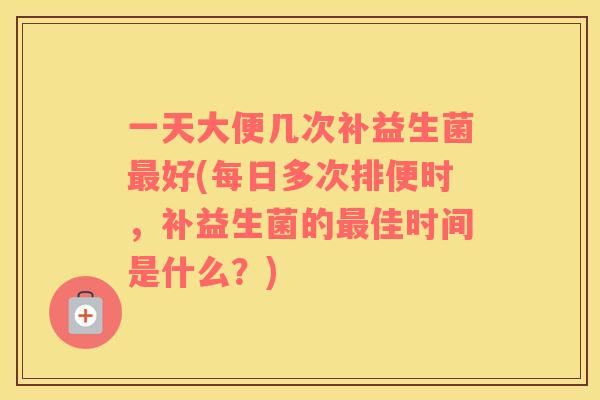 一天大便几次补益生菌好(每日多次排便时，补益生菌的佳时间是什么？)