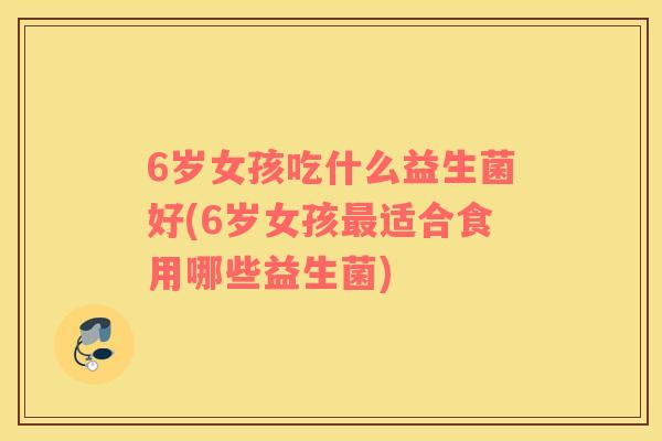 6岁女孩吃什么益生菌好(6岁女孩最适合食用哪些益生菌)