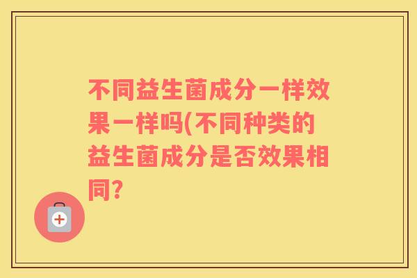 不同益生菌成分一样效果一样吗(不同种类的益生菌成分是否效果相同？