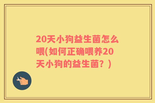20天小狗益生菌怎么喂(如何正确喂养20天小狗的益生菌？)