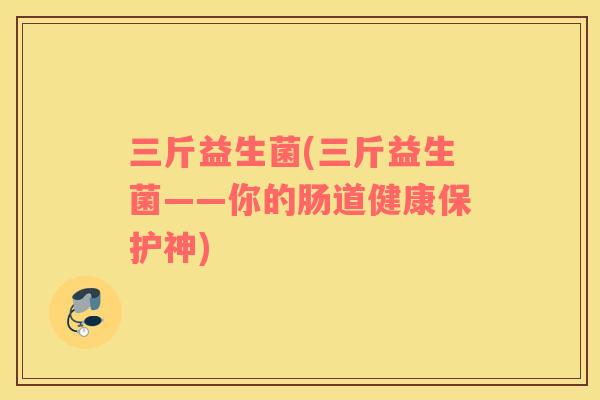 三斤益生菌(三斤益生菌——你的肠道健康保护神) 三斤益生菌(三斤益生菌——你的肠道健康保护神)