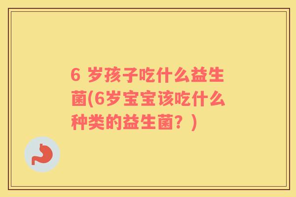 6 岁孩子吃什么益生菌(6岁宝宝该吃什么种类的益生菌？)