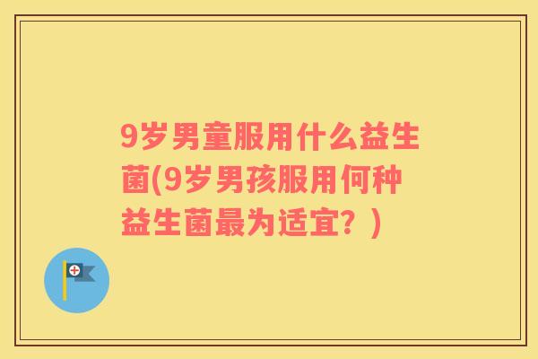 9岁男童服用什么益生菌(9岁男孩服用何种益生菌最为适宜？)
