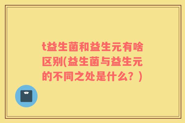 t益生菌和益生元有啥区别(益生菌与益生元的不同之处是什么？)