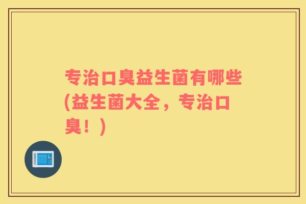 专治口臭益生菌有哪些(益生菌大全，专治口臭！)
