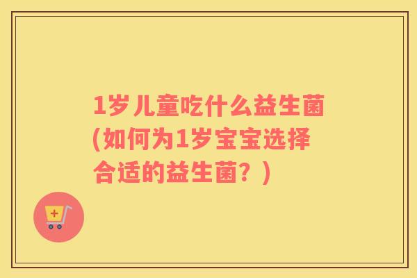 1岁儿童吃什么益生菌(如何为1岁宝宝选择合适的益生菌？)