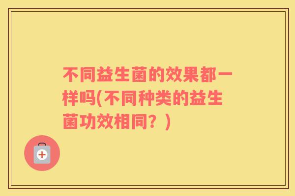 不同益生菌的效果都一样吗(不同种类的益生菌功效相同？)
