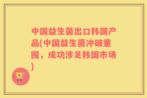 中国益生菌出口韩国产品(中国益生菌冲破重围，成功涉足韩国市场)
