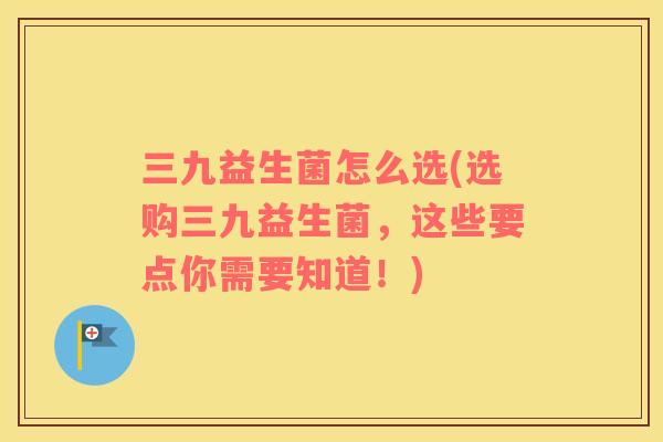 三九益生菌怎么选(选购三九益生菌，这些要点你需要知道！)
