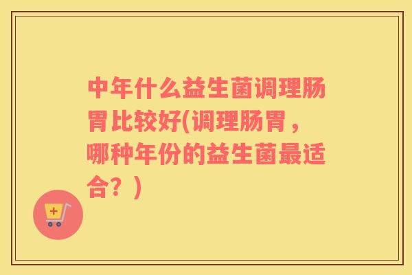 中年什么益生菌调理肠胃比较好(调理肠胃，哪种年份的益生菌最适合？)