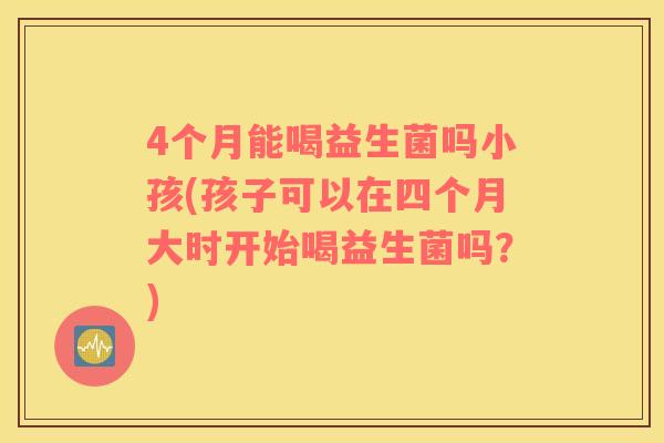 4个月能喝益生菌吗小孩(孩子可以在四个月大时开始喝益生菌吗？)