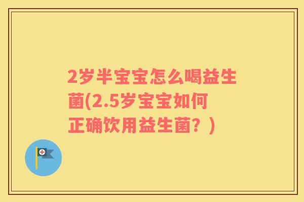 2岁半宝宝怎么喝益生菌(2.5岁宝宝如何正确饮用益生菌？)