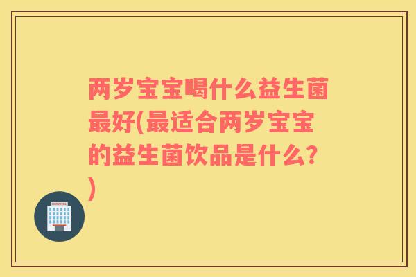 两岁宝宝喝什么益生菌最好(最适合两岁宝宝的益生菌饮品是什么？)