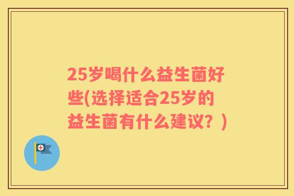 25岁喝什么益生菌好些(选择适合25岁的益生菌有什么建议？)