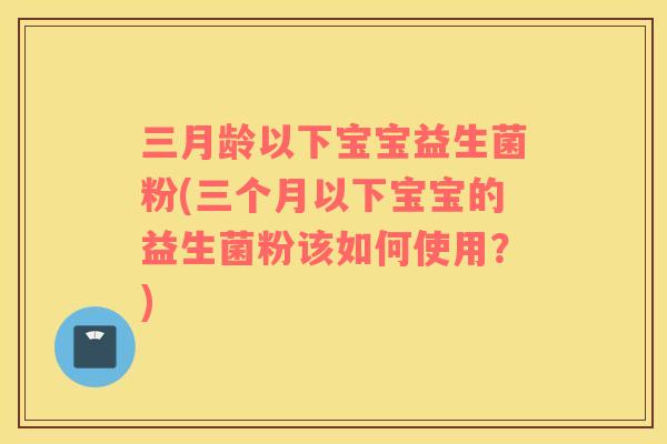 三月龄以下宝宝益生菌粉(三个月以下宝宝的益生菌粉该如何使用？)