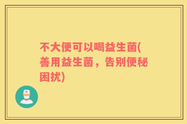 不大便可以喝益生菌(善用益生菌，告别困扰)