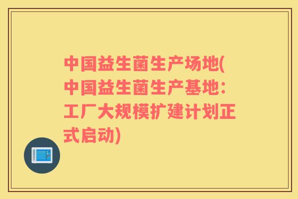 中国益生菌生产场地(中国益生菌生产基地：工厂大规模扩建计划正式启动)