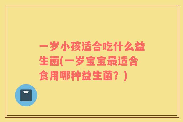 一岁小孩适合吃什么益生菌(一岁宝宝最适合食用哪种益生菌？)