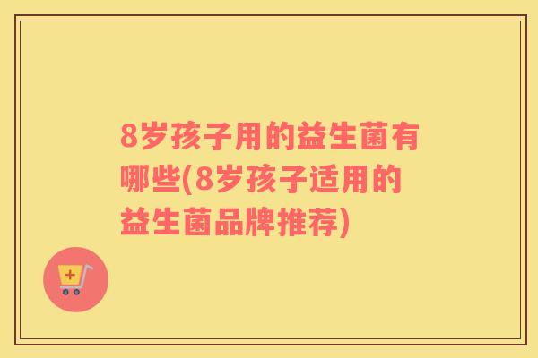 8岁孩子用的益生菌有哪些(8岁孩子适用的益生菌品牌推荐)