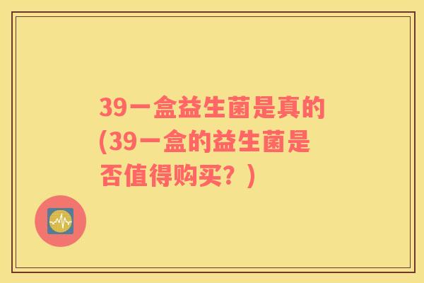 39一盒益生菌是真的(39一盒的益生菌是否值得购买？)
