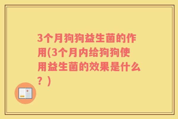 3个月狗狗益生菌的作用(3个月内给狗狗使用益生菌的效果是什么？)