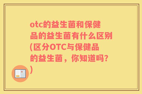 otc的益生菌和保健品的益生菌有什么区别(区分OTC与保健品的益生菌，你知道吗？)