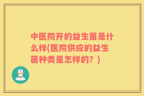 中医院开的益生菌是什么样(医院供应的益生菌种类是怎样的？)