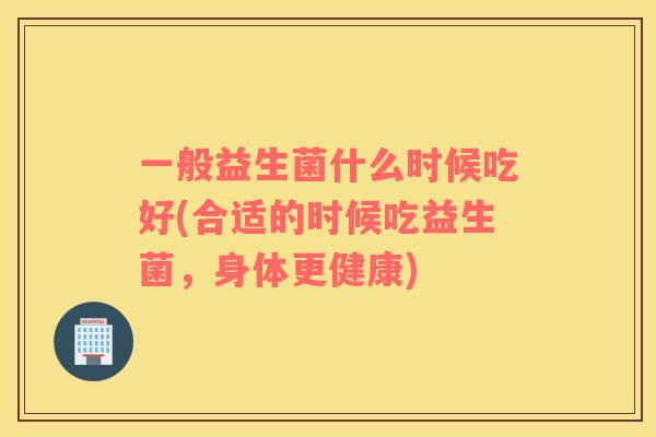 一般益生菌什么时候吃好(合适的时候吃益生菌，身体更健康)