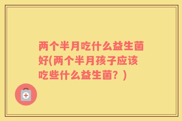 两个半月吃什么益生菌好(两个半月孩子应该吃些什么益生菌？)
