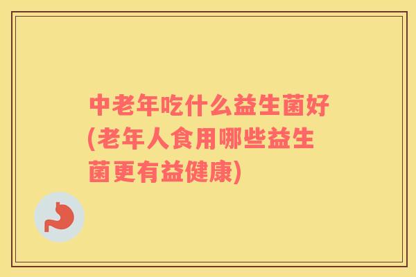 中老年吃什么益生菌好(老年人食用哪些益生菌更有益健康)
