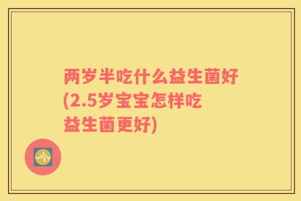 两岁半吃什么益生菌好(2.5岁宝宝怎样吃益生菌更好) 两岁半吃什么益生菌好(2.5岁宝宝怎样吃益生菌更好)