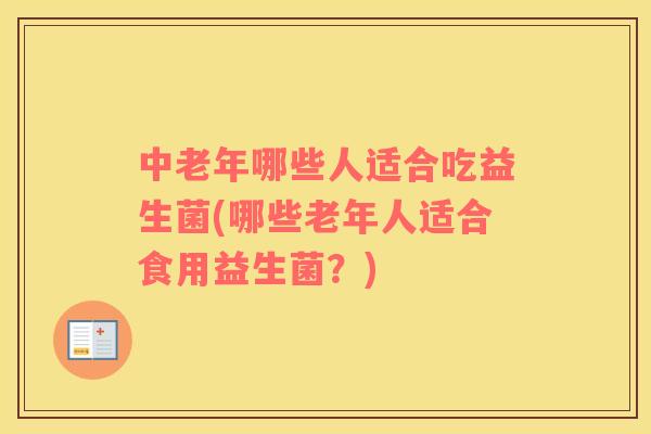 中老年哪些人适合吃益生菌(哪些老年人适合食用益生菌？)