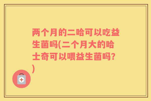 两个月的二哈可以吃益生菌吗(二个月大的哈士奇可以喂益生菌吗?) 两个月的二哈可以吃益生菌吗(二个月大的哈士奇可以喂益生菌吗?)