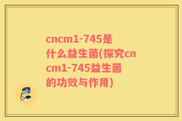 cncm1-745是什么益生菌(探究cncm1-745益生菌的功效与作用)