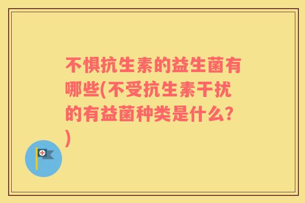 不惧抗生素的益生菌有哪些(不受抗生素干扰的有益菌种类是什么？)