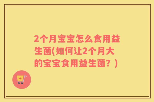 2个月宝宝怎么食用益生菌(如何让2个月大的宝宝食用益生菌？)