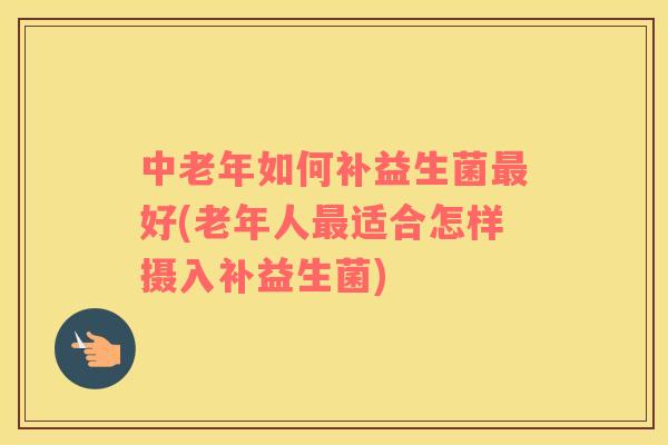 中老年如何补益生菌好(老年人适合怎样摄入补益生菌)