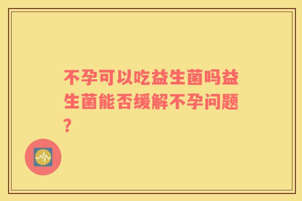 不孕可以吃益生菌吗益生菌能否缓解不孕问题? 不孕可以吃益生菌吗益生菌能否缓解不孕问题?
