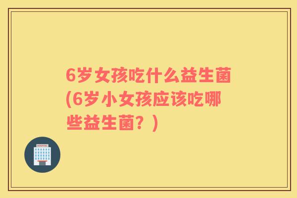 6岁女孩吃什么益生菌(6岁小女孩应该吃哪些益生菌？)