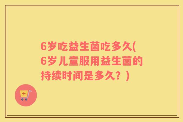 6岁吃益生菌吃多久(6岁儿童服用益生菌的持续时间是多久？)