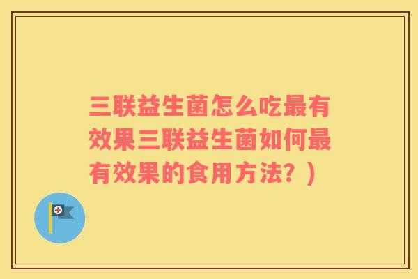三联益生菌怎么吃最有效果三联益生菌如何最有效果的食用方法？)