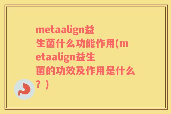 metaalign益生菌什么功能作用(metaalign益生菌的功效及作用是什么？)