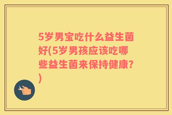 5岁男宝吃什么益生菌好(5岁男孩应该吃哪些益生菌来保持健康？)