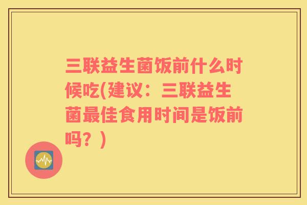 三联益生菌饭前什么时候吃(建议：三联益生菌佳食用时间是饭前吗？)