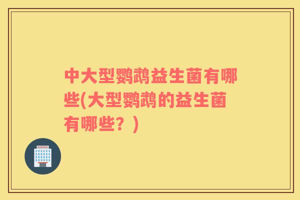 中大型鹦鹉益生菌有哪些(大型鹦鹉的益生菌有哪些？)