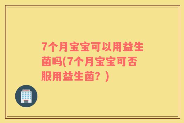 7个月宝宝可以用益生菌吗(7个月宝宝可否服用益生菌？)