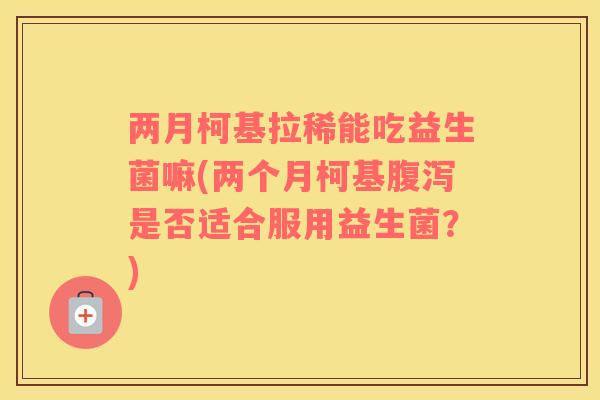 两月柯基拉稀能吃益生菌嘛(两个月柯基是否适合服用益生菌?) 两月柯基拉稀能吃益生菌嘛(两个月柯基是否适合服用益生菌?)
